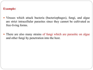Example:
 Viruses which attack bacteria (bacteriophages), fungi, and algae
are strict intracellular parasites since they cannot be cultivated as
free-living forms.
 There are also many strains of fungi which are parasitic on algae
and other fungi by penetration into the host.
 