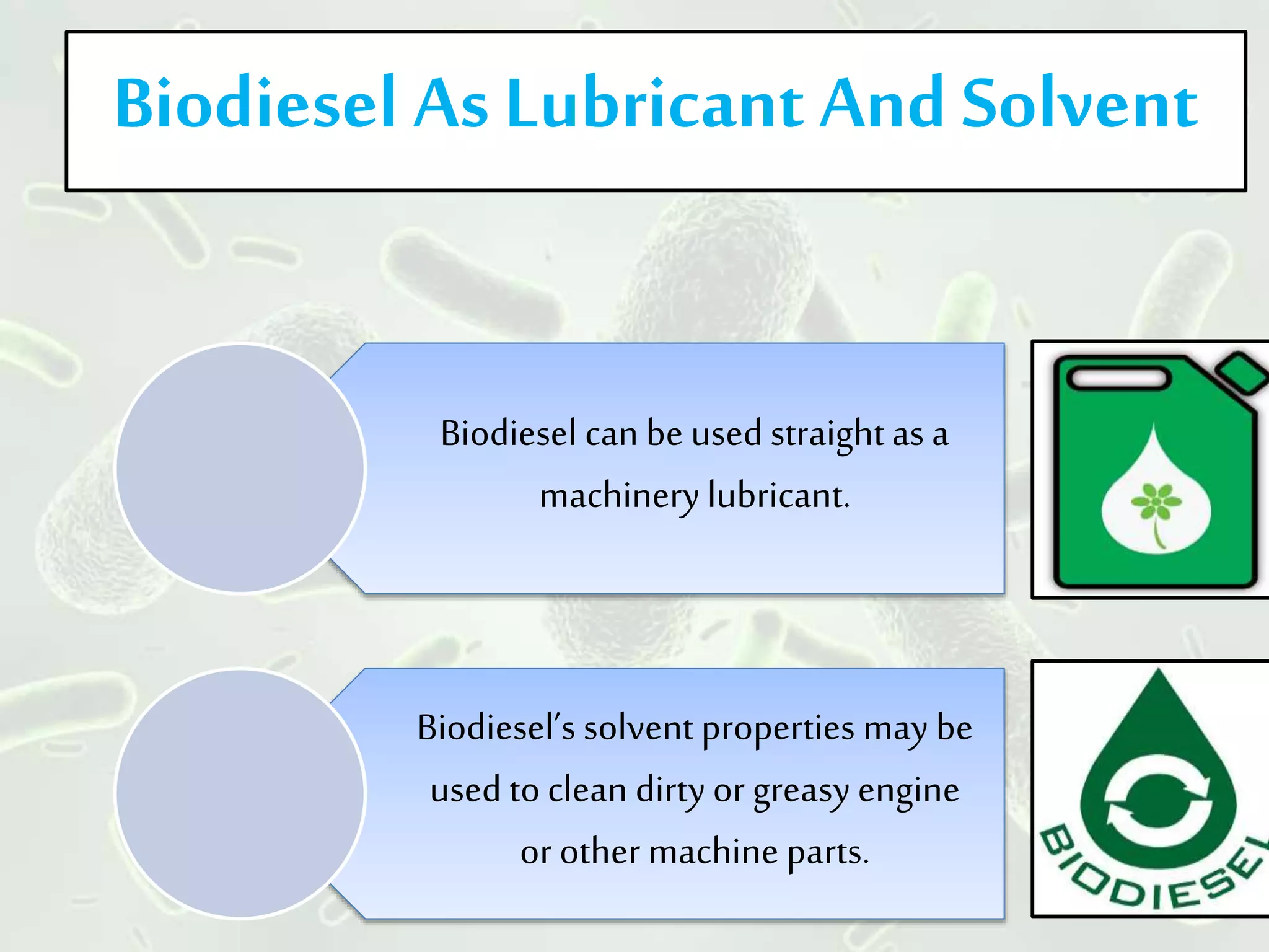 Biodiesel As Lubricant And Solvent
Biodiesel can be used straightas a
machinery lubricant.
Biodiesel’s solvent properties may be
used to clean dirty or greasy engine
or other machine parts.
 