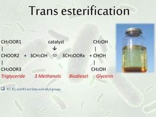 Trans esterification
CH2OOR1 catalyst CH2OH
|  |
CHOOR2 + 3CH3OH  3CH3OORx + CHOH
| |
CH2OOR3 CH2OH
Triglyceride 3 Methanols Biodiesel Glycerin
 R1,R2,andR3arefattyacid alkylgroups.
 