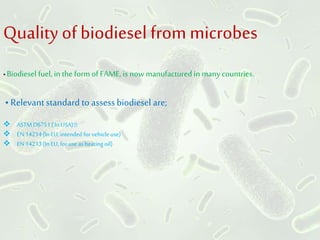 Quality ofbiodiesel from microbes
• Biodiesel fuel, in the form of FAME, is nowmanufactured in many countries.
• Relevant standard to assessbiodiesel are;
 ASTMD6751( In USA)
 EN14214(In EU, intended for vehicle use)
 EN14213(In EU, for use as heatingoil)
 