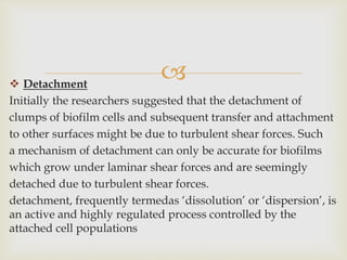  Detachment
Initially the researchers suggested that the detachment of
clumps of biofilm cells and subsequent transfer and attachment
to other surfaces might be due to turbulent shear forces. Such
a mechanism of detachment can only be accurate for biofilms
which grow under laminar shear forces and are seemingly
detached due to turbulent shear forces.
detachment, frequently termedas ‘dissolution’ or ‘dispersion’, is
an active and highly regulated process controlled by the
attached cell populations
 