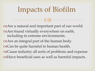 
Are a natural and important part of our world.
Are found virtually everywhere on earth,
including in extreme environments.
Are an integral part of the human body.
Can be quite harmful to human health.
Cause industry all sorts of problems and expense.
Have beneficial uses as well as harmful impacts.
Impacts of Biofilm
 