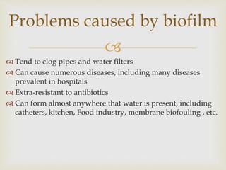 
 Tend to clog pipes and water filters
 Can cause numerous diseases, including many diseases
prevalent in hospitals
 Extra-resistant to antibiotics
 Can form almost anywhere that water is present, including
catheters, kitchen, Food industry, membrane biofouling , etc.
Problems caused by biofilm
 