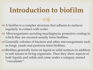 
 A biofilm is a complex structure that adheres to surfaces
regularly in contact with water.
 Microorganisms secreting mucilaginous protective coating in
which they are encased usually form biofilms.
 Generally colonies of bacteria and other microorganisms such
as fungi, yeasts and protozoa form biofilms.
 Biofilms generally form on liquid or solid surfaces in addition
to soft tissues in living organisms. Thus they show aspects of
both liquids and solids and come under a category named
“viscoelastic”.
Introduction to biofilm
 