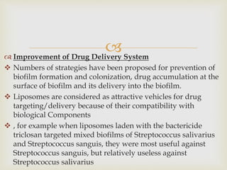  Improvement of Drug Delivery System
 Numbers of strategies have been proposed for prevention of
biofilm formation and colonization, drug accumulation at the
surface of biofilm and its delivery into the biofilm.
 Liposomes are considered as attractive vehicles for drug
targeting/delivery because of their compatibility with
biological Components
 , for example when liposomes laden with the bactericide
triclosan targeted mixed biofilms of Streptococcus salivarius
and Streptococcus sanguis, they were most useful against
Streptococcus sanguis, but relatively useless against
Streptococcus salivarius
 