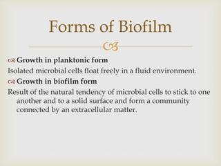 
 Growth in planktonic form
Isolated microbial cells float freely in a fluid environment.
 Growth in biofilm form
Result of the natural tendency of microbial cells to stick to one
another and to a solid surface and form a community
connected by an extracellular matter.
Forms of Biofilm
 
