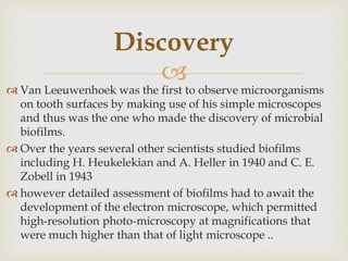 
 Van Leeuwenhoek was the first to observe microorganisms
on tooth surfaces by making use of his simple microscopes
and thus was the one who made the discovery of microbial
biofilms.
 Over the years several other scientists studied biofilms
including H. Heukelekian and A. Heller in 1940 and C. E.
Zobell in 1943
 however detailed assessment of biofilms had to await the
development of the electron microscope, which permitted
high-resolution photo-microscopy at magnifications that
were much higher than that of light microscope ..
Discovery
 