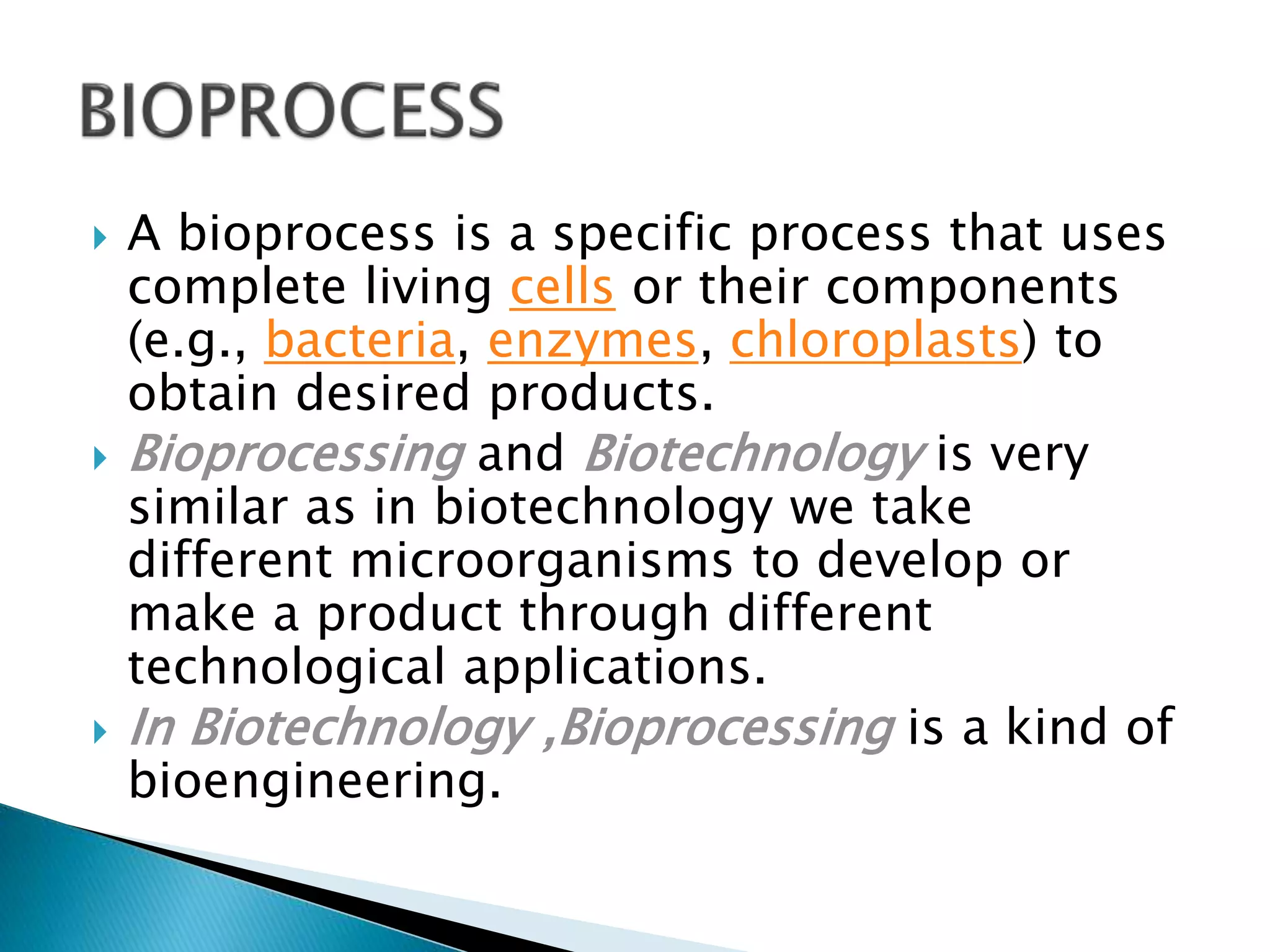  A bioprocess is a specific process that uses
complete living cells or their components
(e.g., bacteria, enzymes, chloroplasts) to
obtain desired products.
Bioprocessing and Biotechnology is very
similar as in biotechnology we take
different microorganisms to develop or
make a product through different
technological applications.
In Biotechnology ,Bioprocessing is a kind of
bioengineering.