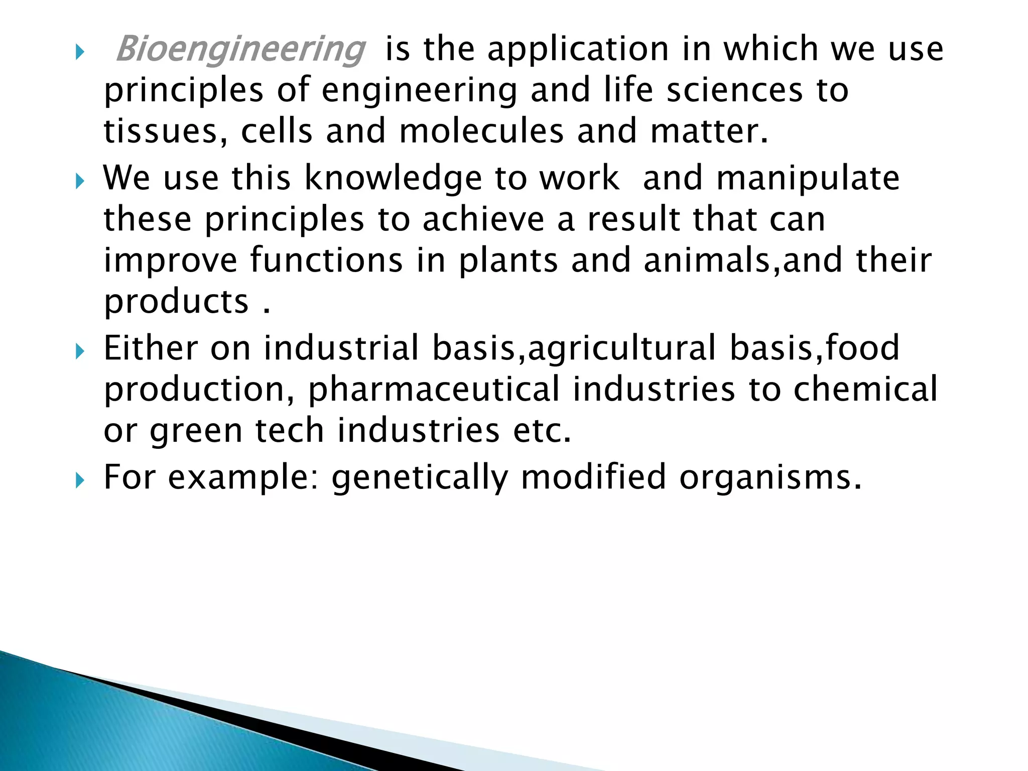  Bioengineering is the application in which we use
principles of engineering and life sciences to
tissues, cells and molecules and matter.
We use this knowledge to work and manipulate
these principles to achieve a result that can
improve functions in plants and animals,and their
products .
Either on industrial basis,agricultural basis,food
production, pharmaceutical industries to chemical
or green tech industries etc.
For example: genetically modified organisms.