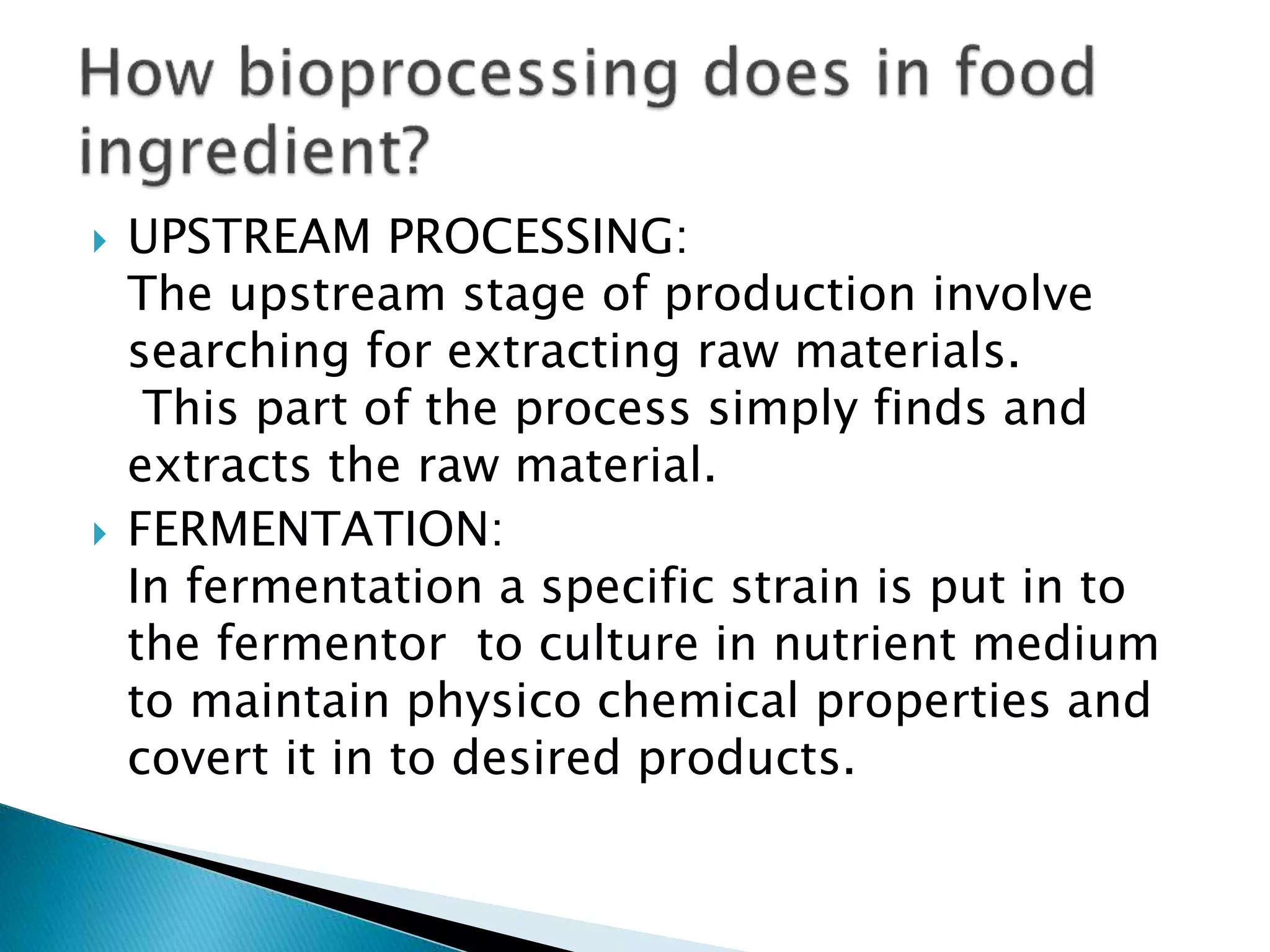  UPSTREAM PROCESSING:
The upstream stage of production involve
searching for extracting raw materials.
This part of the process simply finds and
extracts the raw material.
FERMENTATION:
In fermentation a specific strain is put in to
the fermentor to culture in nutrient medium
to maintain physico chemical properties and
covert it in to desired products.