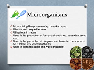 Microorganisms
O Minute living things unseen by the naked eyes
O Diverse and unique life form
O Ubiquitous in nature
O Used in the production of fermented foods (eg. beer wine bread
etc.)
O Used in the production of enzymes and bioactive compounds
for medical and pharmaceuticals
O Used in bioremediation and waste treatment
 