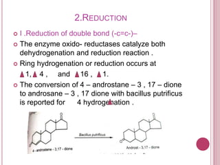 2.REDUCTION
 I .Reduction of double bond (-c=c-)–
 The enzyme oxido- reductases catalyze both
dehydrogenation and reduction reaction .
 Ring hydrogenation or reduction occurs at
1, 4 , and 16 , 1.
 The conversion of 4 – androstane – 3 , 17 – dione
to androsane – 3 , 17 dione with bacillus putrificus
is reported for 4 hydrogenation .
 