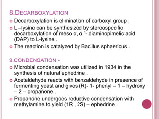 8.DECARBOXYLATION
 Decarboxylation is elimination of carboxyl group .
 L –lysine can be synthesized by stereospecific
decarboxylation of meso α, α `- diaminopimelic acid
(DAP) to L-lysine .
 The reaction is catalyzed by Bacillus sphaericus .
9.CONDENSATION -
 Microbial condensation was utilized in 1934 in the
synthesis of natural ephedrine .
 Acetaldehyde reacts with benzaldehyde in presence of
fermenting yeast and gives (R)- 1- phenyl – 1 – hydroxy
– 2 – propanone .
 Propanone undergoes reductive condensation with
methylamine to yield (1R , 2S) – ephedrine .
 