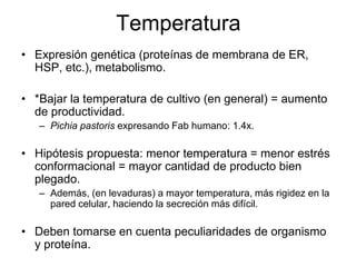 Temperatura
• Expresión genética (proteínas de membrana de ER,
HSP, etc.), metabolismo.
• *Bajar la temperatura de cultivo (en general) = aumento
de productividad.
– Pichia pastoris expresando Fab humano: 1.4x.
• Hipótesis propuesta: menor temperatura = menor estrés
conformacional = mayor cantidad de producto bien
plegado.
– Además, (en levaduras) a mayor temperatura, más rigidez en la
pared celular, haciendo la secreción más difícil.
• Deben tomarse en cuenta peculiaridades de organismo
y proteína.
 