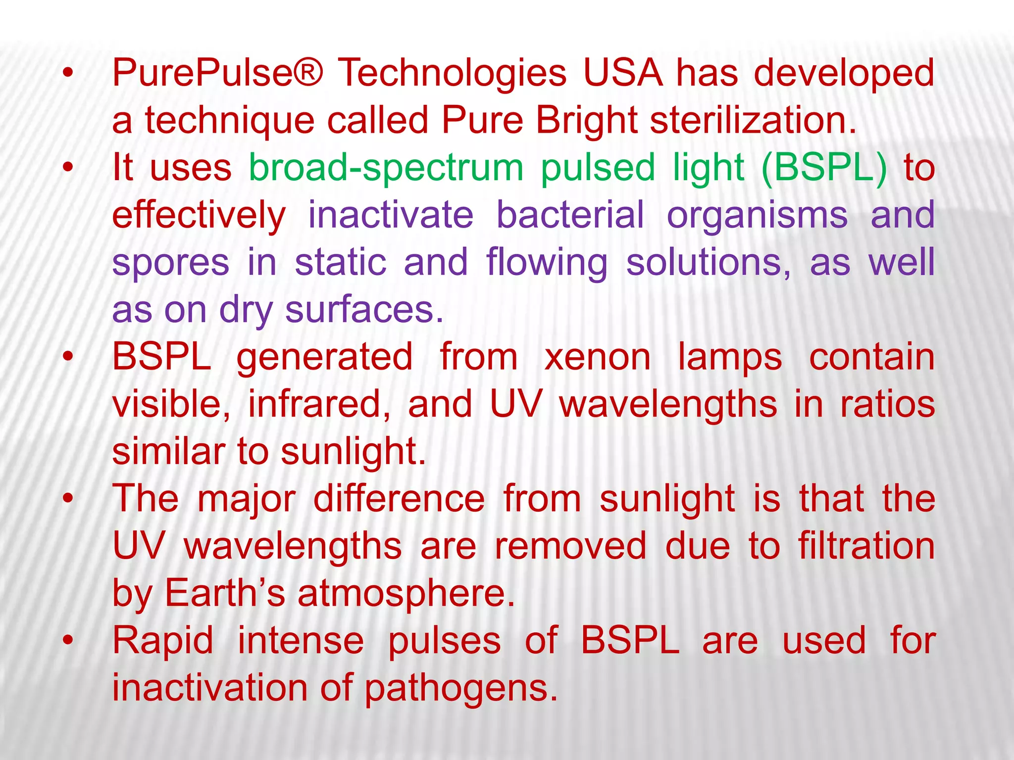 • PurePulse® Technologies USA has developed
  a technique called Pure Bright sterilization.
• It uses broad-spectrum pulsed light (BSPL) to
  effectively inactivate bacterial organisms and
  spores in static and flowing solutions, as well
  as on dry surfaces.
• BSPL generated from xenon lamps contain
  visible, infrared, and UV wavelengths in ratios
  similar to sunlight.
• The major difference from sunlight is that the
  UV wavelengths are removed due to filtration
  by Earth’s atmosphere.
• Rapid intense pulses of BSPL are used for
  inactivation of pathogens.
 
