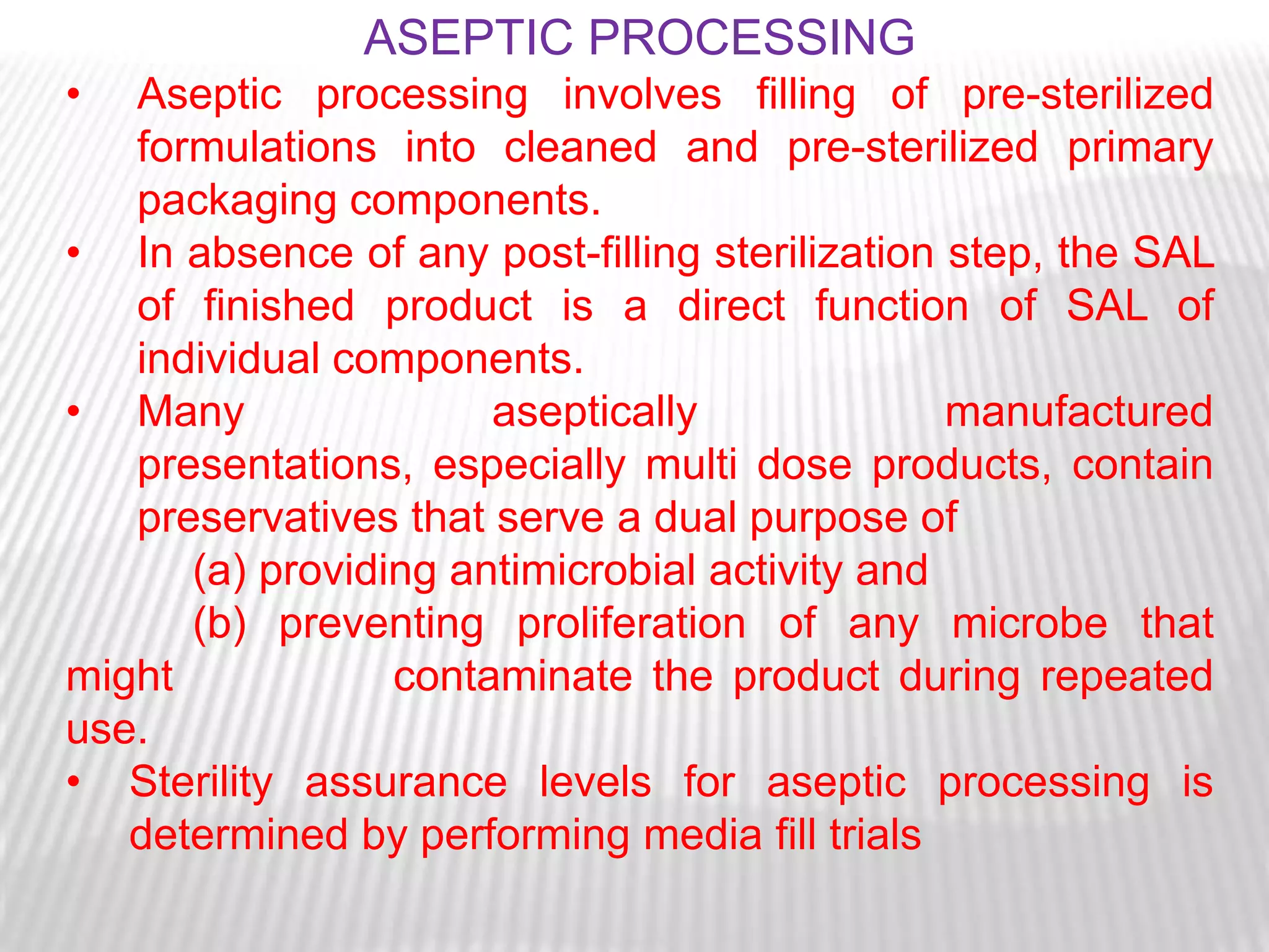 ASEPTIC PROCESSING
•  Aseptic processing involves filling of pre-sterilized
   formulations into cleaned and pre-sterilized primary
   packaging components.
• In absence of any post-filling sterilization step, the SAL
   of finished product is a direct function of SAL of
   individual components.
• Many                aseptically              manufactured
   presentations, especially multi dose products, contain
   preservatives that serve a dual purpose of
      (a) providing antimicrobial activity and
      (b) preventing proliferation of any microbe that
might            contaminate the product during repeated
use.
• Sterility assurance levels for aseptic processing is
   determined by performing media fill trials
 