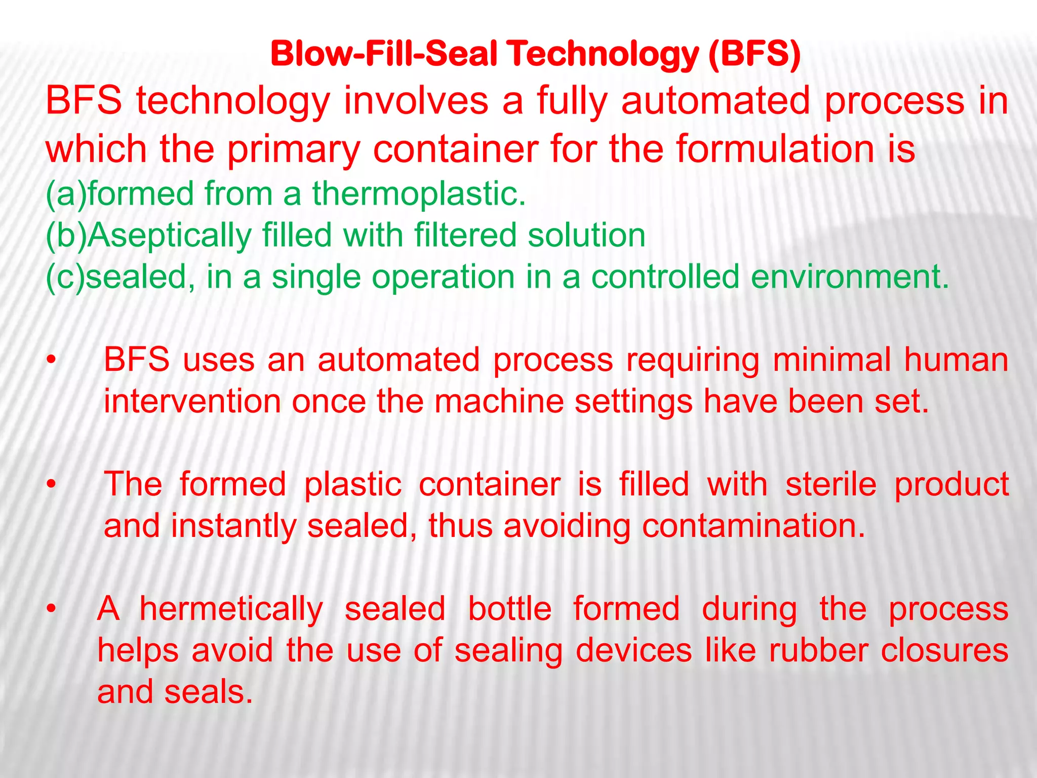 Blow-Fill-Seal Technology (BFS)
BFS technology involves a fully automated process in
which the primary container for the formulation is
(a)formed from a thermoplastic.
(b)Aseptically filled with filtered solution
(c)sealed, in a single operation in a controlled environment.

•   BFS uses an automated process requiring minimal human
    intervention once the machine settings have been set.

•   The formed plastic container is filled with sterile product
    and instantly sealed, thus avoiding contamination.

•   A hermetically sealed bottle formed during the process
    helps avoid the use of sealing devices like rubber closures
    and seals.
 