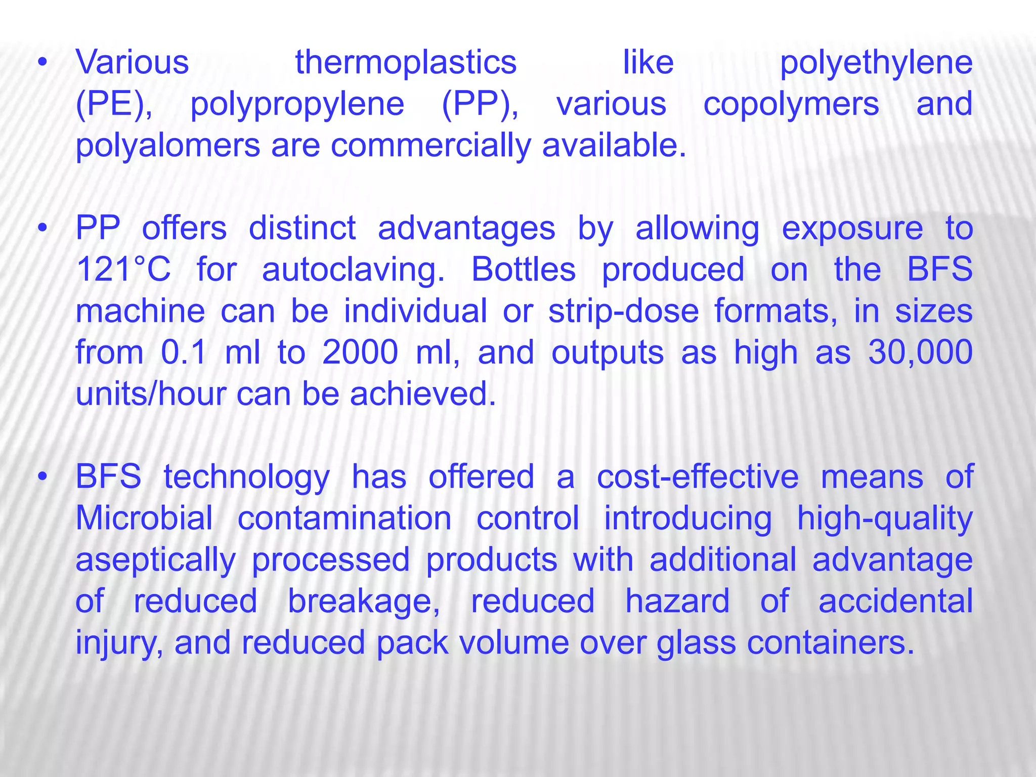 • Various      thermoplastics        like polyethylene
  (PE), polypropylene (PP), various copolymers and
  polyalomers are commercially available.

• PP offers distinct advantages by allowing exposure to
  121°C for autoclaving. Bottles produced on the BFS
  machine can be individual or strip-dose formats, in sizes
  from 0.1 ml to 2000 ml, and outputs as high as 30,000
  units/hour can be achieved.

• BFS technology has offered a cost-effective means of
  Microbial contamination control introducing high-quality
  aseptically processed products with additional advantage
  of reduced breakage, reduced hazard of accidental
  injury, and reduced pack volume over glass containers.
 