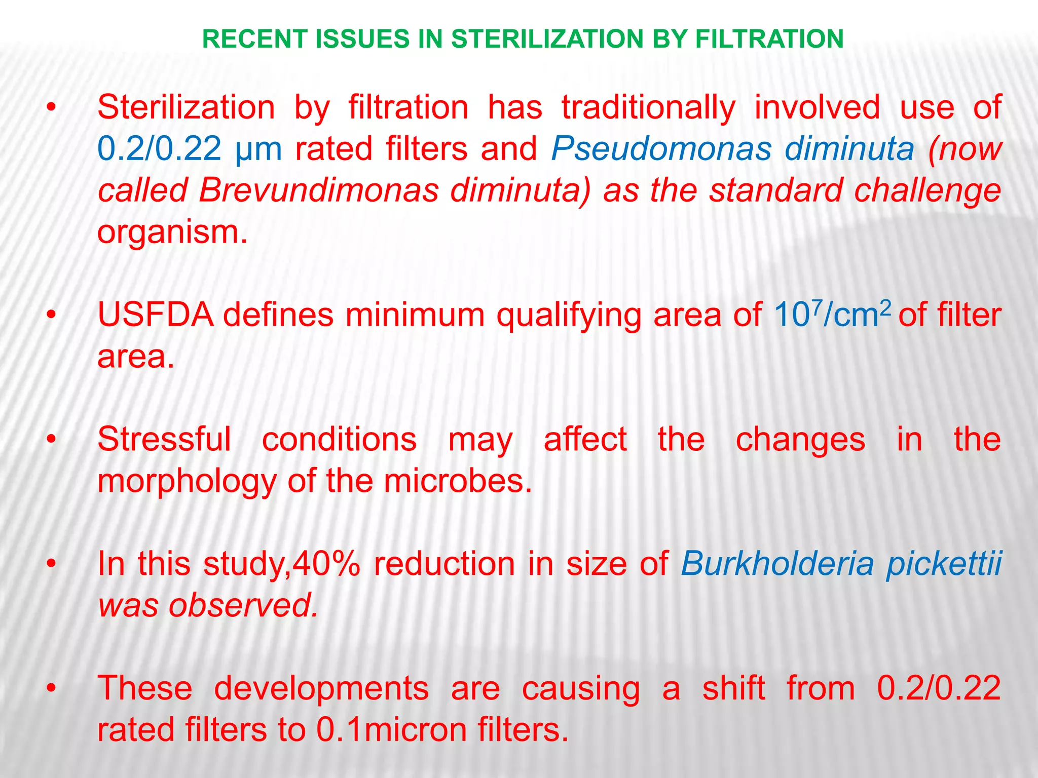 RECENT ISSUES IN STERILIZATION BY FILTRATION

•   Sterilization by filtration has traditionally involved use of
    0.2/0.22 μm rated filters and Pseudomonas diminuta (now
    called Brevundimonas diminuta) as the standard challenge
    organism.

•   USFDA defines minimum qualifying area of 107/cm2 of filter
    area.

•   Stressful conditions may affect the changes in the
    morphology of the microbes.

•   In this study,40% reduction in size of Burkholderia pickettii
    was observed.

•   These developments are causing a shift from 0.2/0.22
    rated filters to 0.1micron filters.
 