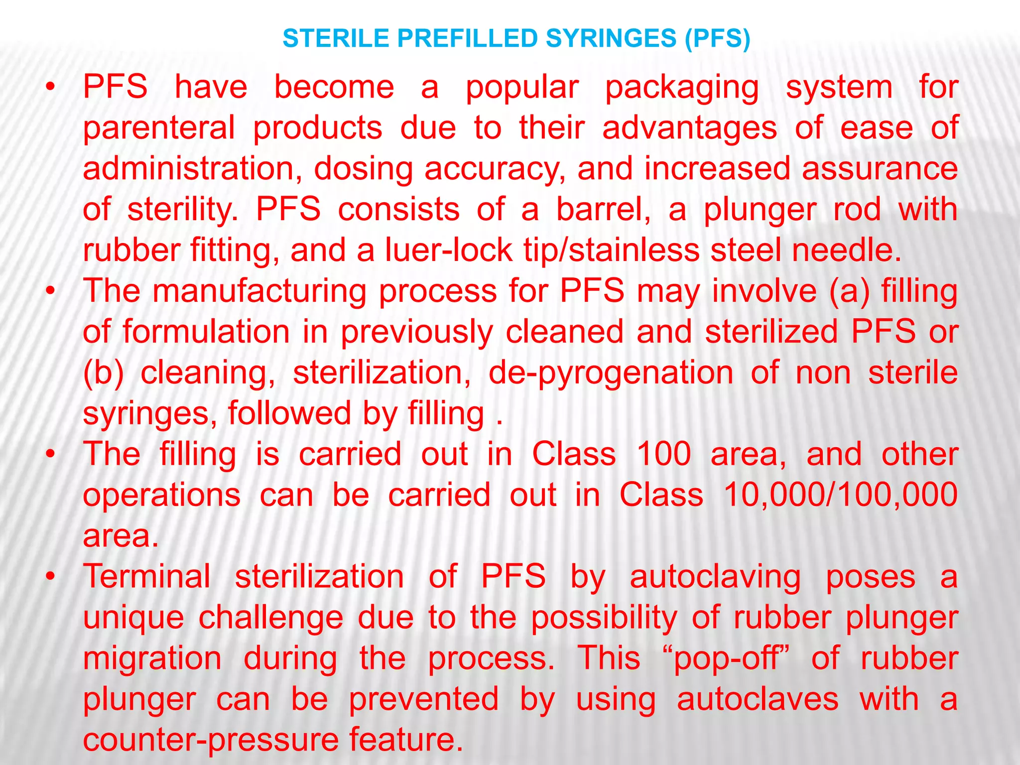 STERILE PREFILLED SYRINGES (PFS)
• PFS have become a popular packaging system for
  parenteral products due to their advantages of ease of
  administration, dosing accuracy, and increased assurance
  of sterility. PFS consists of a barrel, a plunger rod with
  rubber fitting, and a luer-lock tip/stainless steel needle.
• The manufacturing process for PFS may involve (a) filling
  of formulation in previously cleaned and sterilized PFS or
  (b) cleaning, sterilization, de-pyrogenation of non sterile
  syringes, followed by filling .
• The filling is carried out in Class 100 area, and other
  operations can be carried out in Class 10,000/100,000
  area.
• Terminal sterilization of PFS by autoclaving poses a
  unique challenge due to the possibility of rubber plunger
  migration during the process. This ―pop-off‖ of rubber
  plunger can be prevented by using autoclaves with a
  counter-pressure feature.
 