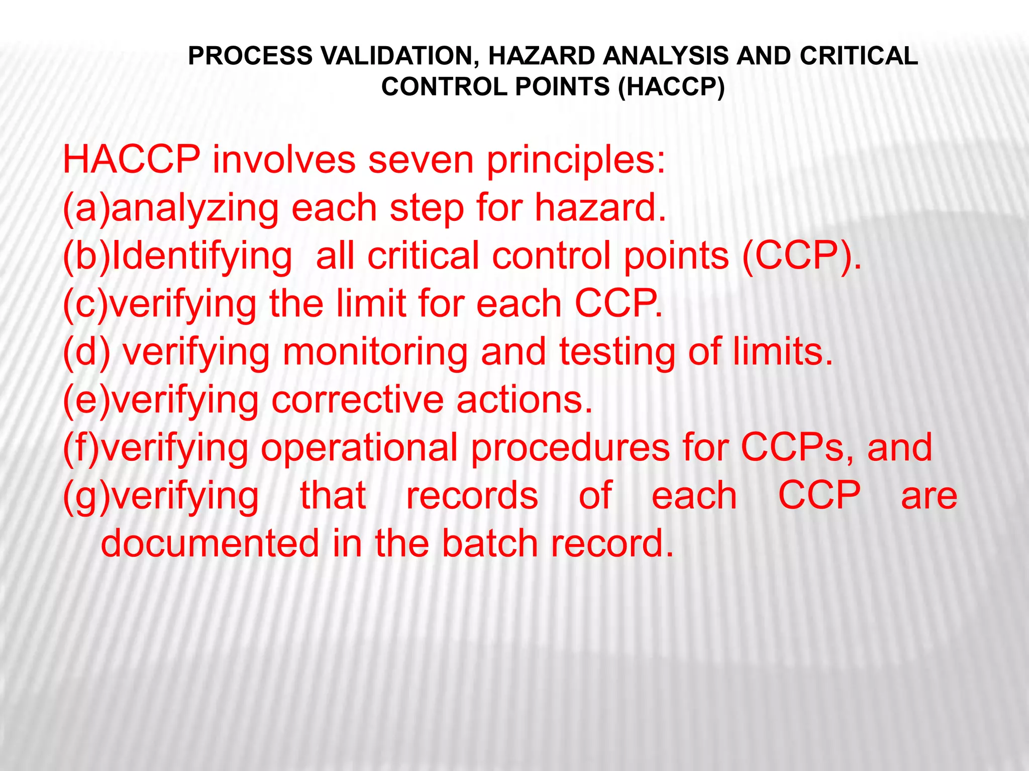 PROCESS VALIDATION, HAZARD ANALYSIS AND CRITICAL
                  CONTROL POINTS (HACCP)


HACCP involves seven principles:
(a)analyzing each step for hazard.
(b)Identifying all critical control points (CCP).
(c)verifying the limit for each CCP.
(d) verifying monitoring and testing of limits.
(e)verifying corrective actions.
(f)verifying operational procedures for CCPs, and
(g)verifying that records of each CCP are
   documented in the batch record.
 