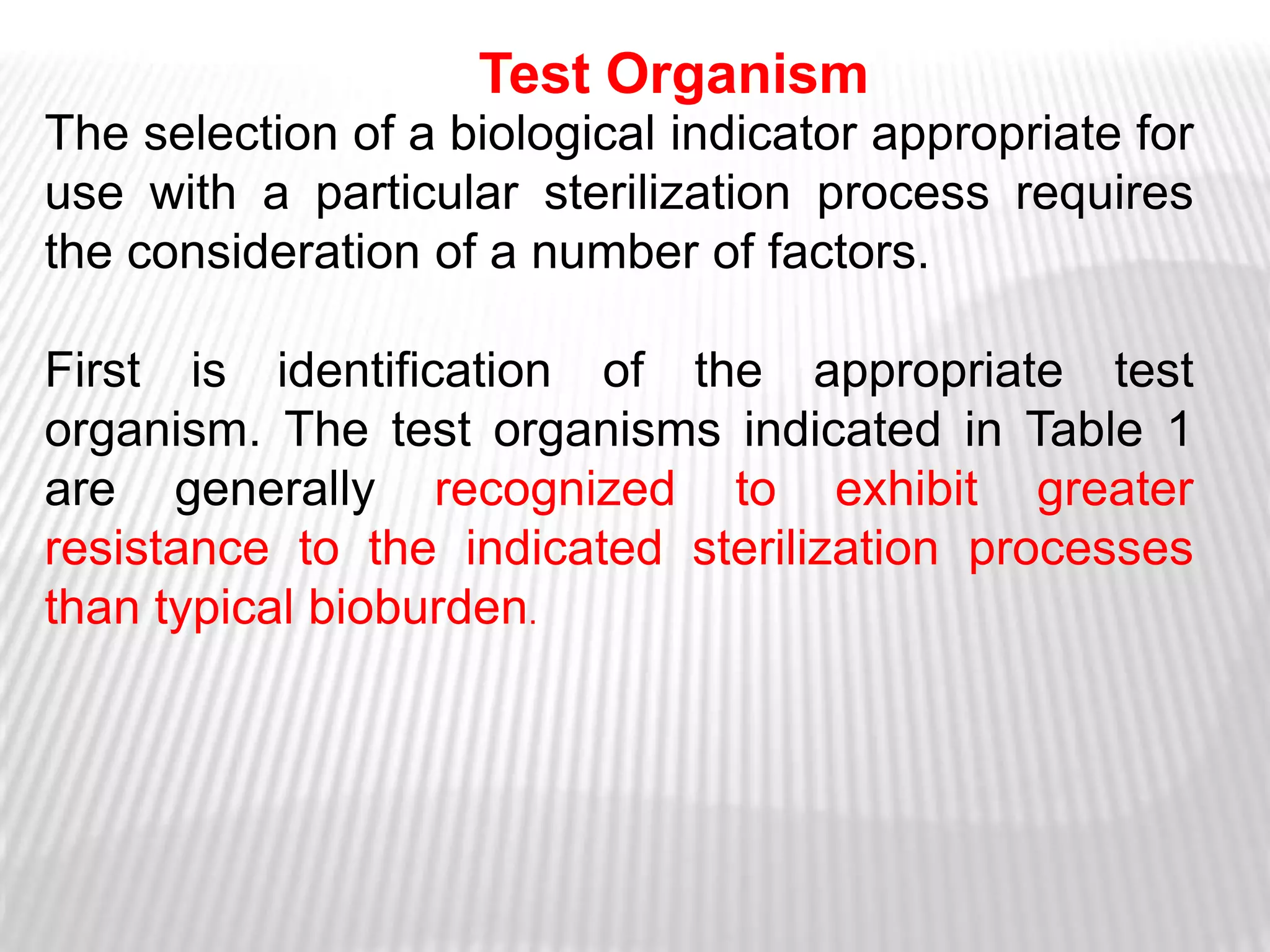 Test Organism
The selection of a biological indicator appropriate for
use with a particular sterilization process requires
the consideration of a number of factors.

First is identification of the appropriate test
organism. The test organisms indicated in Table 1
are generally recognized to exhibit greater
resistance to the indicated sterilization processes
than typical bioburden.
 