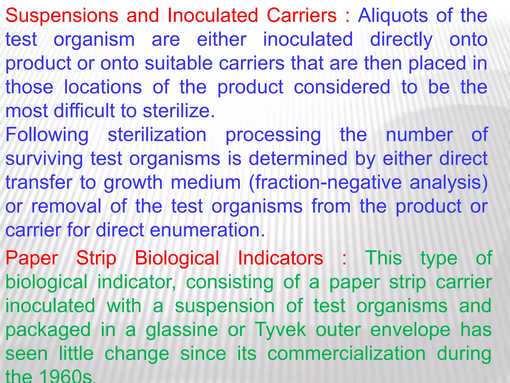 Suspensions and Inoculated Carriers : Aliquots of the
test organism are either inoculated directly onto
product or onto suitable carriers that are then placed in
those locations of the product considered to be the
most difficult to sterilize.
Following sterilization processing the number of
surviving test organisms is determined by either direct
transfer to growth medium (fraction-negative analysis)
or removal of the test organisms from the product or
carrier for direct enumeration.
Paper Strip Biological Indicators : This type of
biological indicator, consisting of a paper strip carrier
inoculated with a suspension of test organisms and
packaged in a glassine or Tyvek outer envelope has
seen little change since its commercialization during
 