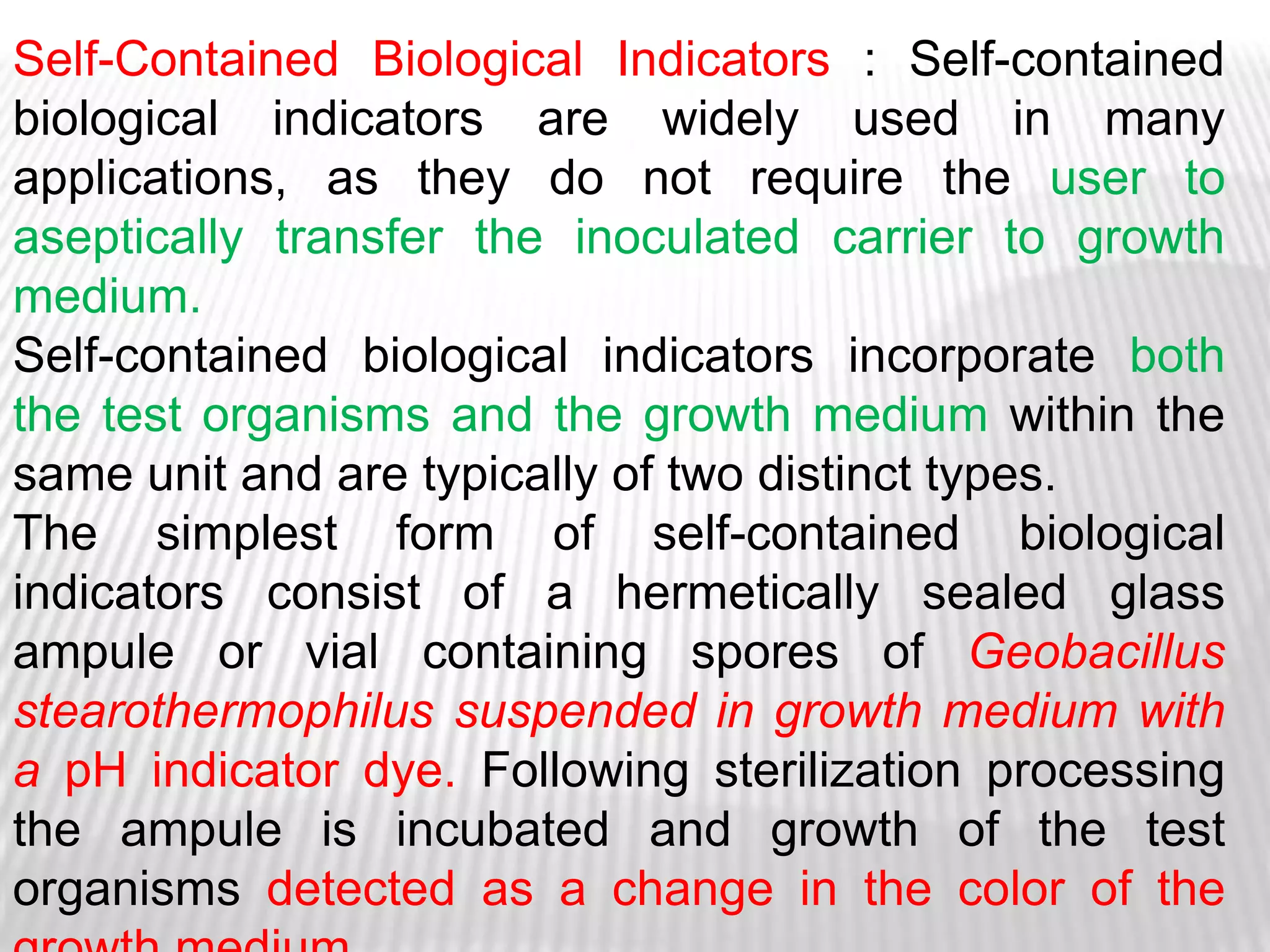 Self-Contained Biological Indicators : Self-contained
biological indicators are widely used in many
applications, as they do not require the user to
aseptically transfer the inoculated carrier to growth
medium.
Self-contained biological indicators incorporate both
the test organisms and the growth medium within the
same unit and are typically of two distinct types.
The simplest form of self-contained biological
indicators consist of a hermetically sealed glass
ampule or vial containing spores of Geobacillus
stearothermophilus suspended in growth medium with
a pH indicator dye. Following sterilization processing
the ampule is incubated and growth of the test
organisms detected as a change in the color of the
 