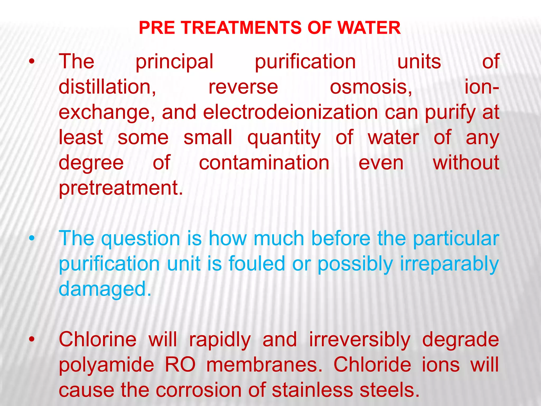 PRE TREATMENTS OF WATER
•   The        principal    purification   units   of
    distillation,      reverse       osmosis,    ion-
    exchange, and electrodeionization can purify at
    least some small quantity of water of any
    degree of contamination even without
    pretreatment.

•   The question is how much before the particular
    purification unit is fouled or possibly irreparably
    damaged.

•   Chlorine will rapidly and irreversibly degrade
    polyamide RO membranes. Chloride ions will
    cause the corrosion of stainless steels.
 
