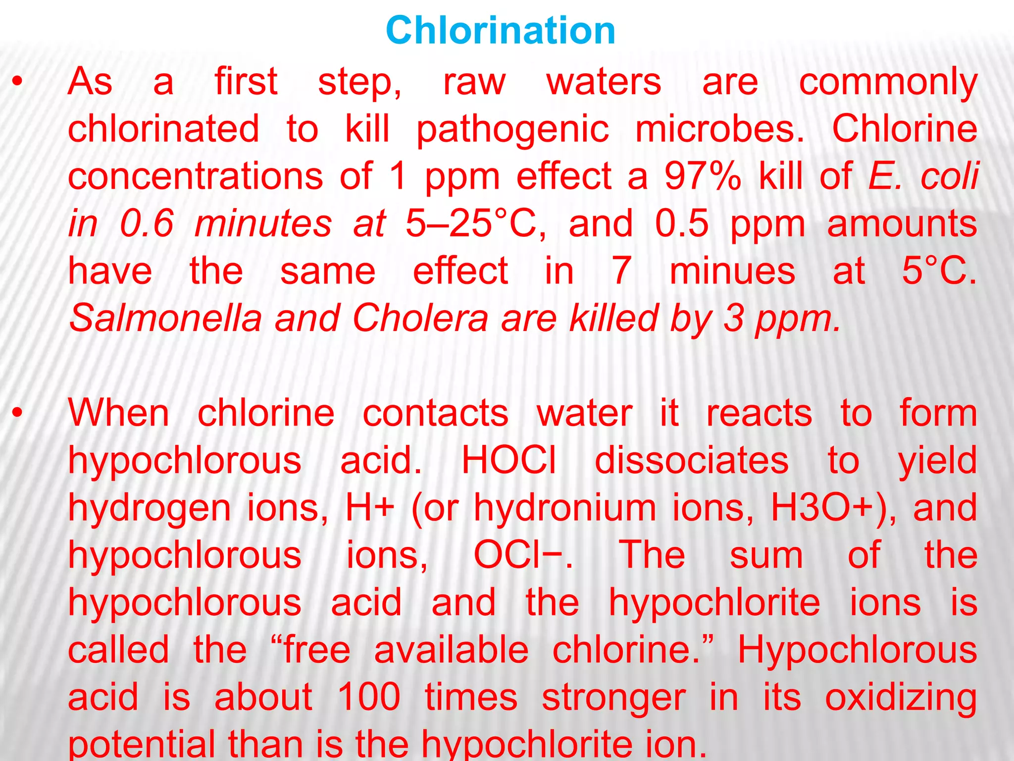 Chlorination
•   As a first step, raw waters are commonly
    chlorinated to kill pathogenic microbes. Chlorine
    concentrations of 1 ppm effect a 97% kill of E. coli
    in 0.6 minutes at 5–25°C, and 0.5 ppm amounts
    have the same effect in 7 minues at 5°C.
    Salmonella and Cholera are killed by 3 ppm.

•   When chlorine contacts water it reacts to form
    hypochlorous acid. HOCl dissociates to yield
    hydrogen ions, H+ (or hydronium ions, H3O+), and
    hypochlorous ions, OCl−. The sum of the
    hypochlorous acid and the hypochlorite ions is
    called the ―free available chlorine.‖ Hypochlorous
    acid is about 100 times stronger in its oxidizing
    potential than is the hypochlorite ion.
 