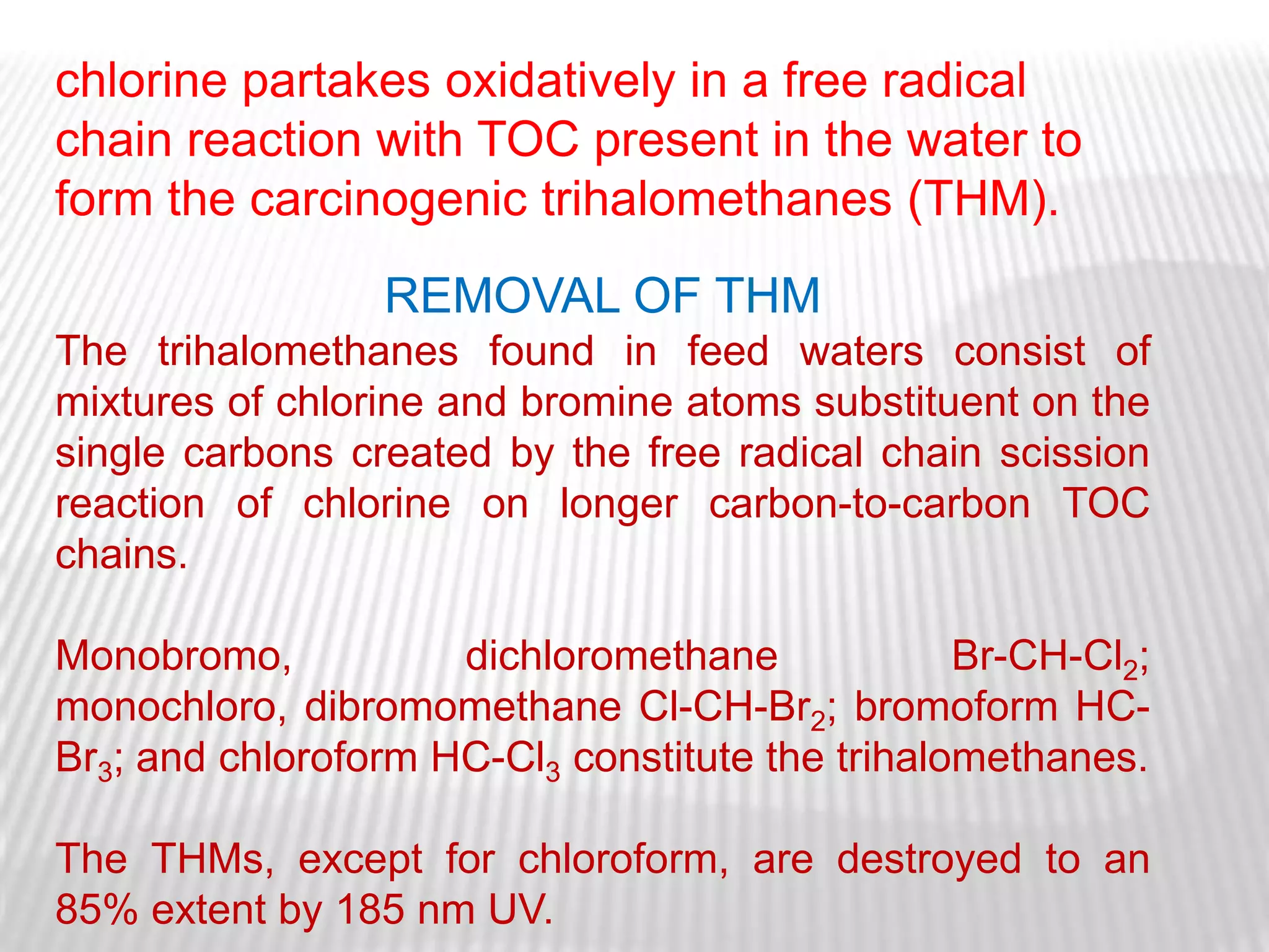 chlorine partakes oxidatively in a free radical
chain reaction with TOC present in the water to
form the carcinogenic trihalomethanes (THM).
                 REMOVAL OF THM
The trihalomethanes found in feed waters consist of
mixtures of chlorine and bromine atoms substituent on the
single carbons created by the free radical chain scission
reaction of chlorine on longer carbon-to-carbon TOC
chains.

Monobromo,           dichloromethane             Br-CH-Cl2;
monochloro, dibromomethane Cl-CH-Br2; bromoform HC-
Br3; and chloroform HC-Cl3 constitute the trihalomethanes.

The THMs, except for chloroform, are destroyed to an
85% extent by 185 nm UV.
 