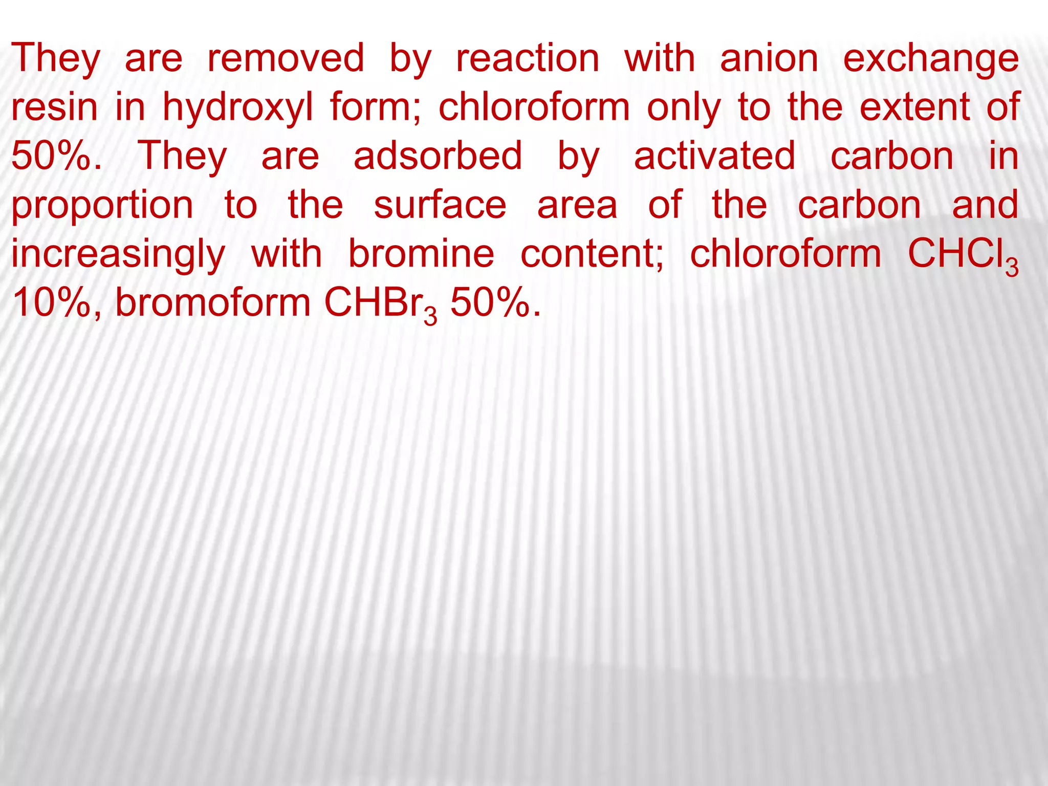 They are removed by reaction with anion exchange
resin in hydroxyl form; chloroform only to the extent of
50%. They are adsorbed by activated carbon in
proportion to the surface area of the carbon and
increasingly with bromine content; chloroform CHCl3
10%, bromoform CHBr3 50%.
 