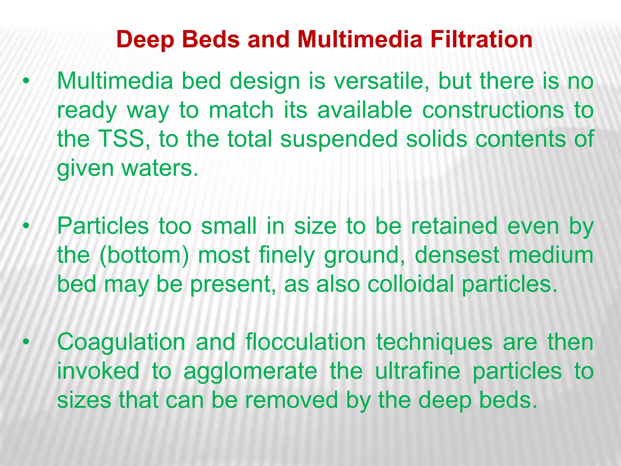 Deep Beds and Multimedia Filtration
•   Multimedia bed design is versatile, but there is no
    ready way to match its available constructions to
    the TSS, to the total suspended solids contents of
    given waters.

•   Particles too small in size to be retained even by
    the (bottom) most finely ground, densest medium
    bed may be present, as also colloidal particles.

•   Coagulation and flocculation techniques are then
    invoked to agglomerate the ultrafine particles to
    sizes that can be removed by the deep beds.
 