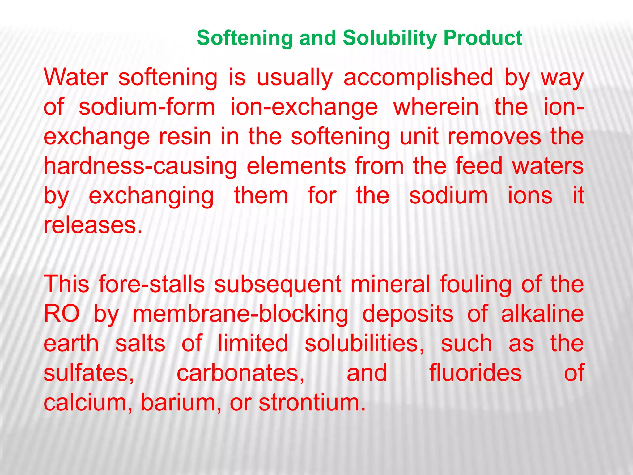 Softening and Solubility Product
Water softening is usually accomplished by way
of sodium-form ion-exchange wherein the ion-
exchange resin in the softening unit removes the
hardness-causing elements from the feed waters
by exchanging them for the sodium ions it
releases.

This fore-stalls subsequent mineral fouling of the
RO by membrane-blocking deposits of alkaline
earth salts of limited solubilities, such as the
sulfates,    carbonates,    and     fluorides   of
calcium, barium, or strontium.
 