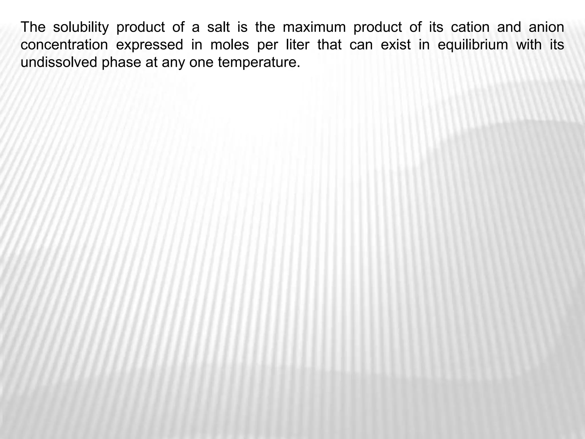 The solubility product of a salt is the maximum product of its cation and anion
concentration expressed in moles per liter that can exist in equilibrium with its
undissolved phase at any one temperature.
 