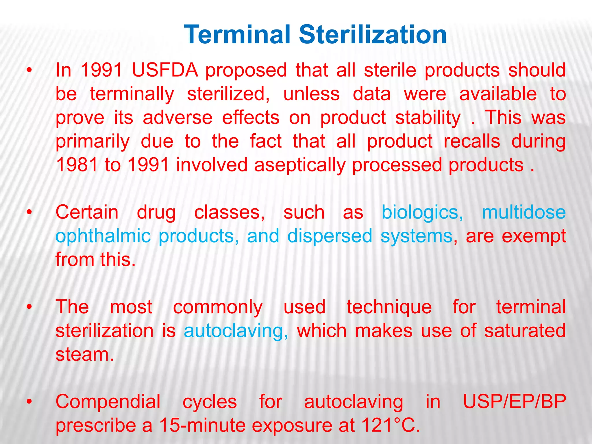 Terminal Sterilization
•   In 1991 USFDA proposed that all sterile products should
    be terminally sterilized, unless data were available to
    prove its adverse effects on product stability . This was
    primarily due to the fact that all product recalls during
    1981 to 1991 involved aseptically processed products .

•   Certain drug classes, such as biologics, multidose
    ophthalmic products, and dispersed systems, are exempt
    from this.

•   The most commonly used technique for terminal
    sterilization is autoclaving, which makes use of saturated
    steam.

•   Compendial cycles for autoclaving in          USP/EP/BP
    prescribe a 15-minute exposure at 121°C.
 