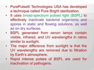 • PurePulse® Technologies USA has developed
  a technique called Pure Bright sterilization.
• It uses broad-spectrum pulsed light (BSPL) to
  effectively inactivate bacterial organisms and
  spores in static and flowing solutions, as well
  as on dry surfaces.
• BSPL generated from xenon lamps contain
  visible, infrared, and UV wavelengths in ratios
  similar to sunlight.
• The major difference from sunlight is that the
  UV wavelengths are removed due to filtration
  by Earth’s atmosphere.
• Rapid intense pulses of BSPL are used for
  inactivation of pathogens.
 