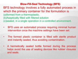 Blow-Fill-Seal Technology (BFS)
BFS technology involves a fully automated process in
which the primary container for the formulation is
(a)formed from a thermoplastic.
(b)Aseptically filled with filtered solution
(c)sealed, in a single operation in a controlled environment.

•   BFS uses an automated process requiring minimal human
    intervention once the machine settings have been set.

•   The formed plastic container is filled with sterile product
    and instantly sealed, thus avoiding contamination.

•   A hermetically sealed bottle formed during the process
    helps avoid the use of sealing devices like rubber closures
    and seals.
 