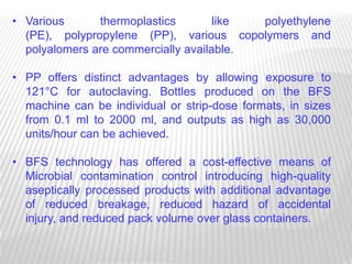 • Various      thermoplastics        like polyethylene
  (PE), polypropylene (PP), various copolymers and
  polyalomers are commercially available.

• PP offers distinct advantages by allowing exposure to
  121°C for autoclaving. Bottles produced on the BFS
  machine can be individual or strip-dose formats, in sizes
  from 0.1 ml to 2000 ml, and outputs as high as 30,000
  units/hour can be achieved.

• BFS technology has offered a cost-effective means of
  Microbial contamination control introducing high-quality
  aseptically processed products with additional advantage
  of reduced breakage, reduced hazard of accidental
  injury, and reduced pack volume over glass containers.
 