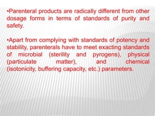 •Parenteral products are radically different from other
dosage forms in terms of standards of purity and
safety.

•Apart from complying with standards of potency and
stability, parenterals have to meet exacting standards
of microbial (sterility and pyrogens), physical
(particulate         matter),        and        chemical
(isotonicity, buffering capacity, etc.) parameters.
 