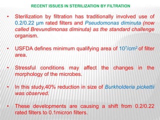 RECENT ISSUES IN STERILIZATION BY FILTRATION

•   Sterilization by filtration has traditionally involved use of
    0.2/0.22 μm rated filters and Pseudomonas diminuta (now
    called Brevundimonas diminuta) as the standard challenge
    organism.

•   USFDA defines minimum qualifying area of 107/cm2 of filter
    area.

•   Stressful conditions may affect the changes in the
    morphology of the microbes.

•   In this study,40% reduction in size of Burkholderia pickettii
    was observed.

•   These developments are causing a shift from 0.2/0.22
    rated filters to 0.1micron filters.
 