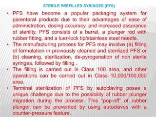 STERILE PREFILLED SYRINGES (PFS)
• PFS have become a popular packaging system for
  parenteral products due to their advantages of ease of
  administration, dosing accuracy, and increased assurance
  of sterility. PFS consists of a barrel, a plunger rod with
  rubber fitting, and a luer-lock tip/stainless steel needle.
• The manufacturing process for PFS may involve (a) filling
  of formulation in previously cleaned and sterilized PFS or
  (b) cleaning, sterilization, de-pyrogenation of non sterile
  syringes, followed by filling .
• The filling is carried out in Class 100 area, and other
  operations can be carried out in Class 10,000/100,000
  area.
• Terminal sterilization of PFS by autoclaving poses a
  unique challenge due to the possibility of rubber plunger
  migration during the process. This ―pop-off‖ of rubber
  plunger can be prevented by using autoclaves with a
  counter-pressure feature.
 