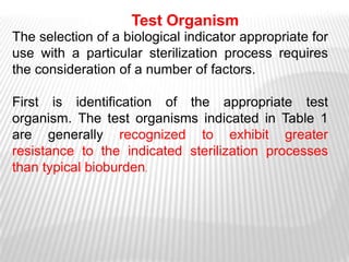 Test Organism
The selection of a biological indicator appropriate for
use with a particular sterilization process requires
the consideration of a number of factors.

First is identification of the appropriate test
organism. The test organisms indicated in Table 1
are generally recognized to exhibit greater
resistance to the indicated sterilization processes
than typical bioburden.
 
