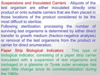 Suspensions and Inoculated Carriers : Aliquots of the
test organism are either inoculated directly onto
product or onto suitable carriers that are then placed in
those locations of the product considered to be the
most difficult to sterilize.
Following sterilization processing the number of
surviving test organisms is determined by either direct
transfer to growth medium (fraction-negative analysis)
or removal of the test organisms from the product or
carrier for direct enumeration.
Paper Strip Biological Indicators : This type of
biological indicator, consisting of a paper strip carrier
inoculated with a suspension of test organisms and
packaged in a glassine or Tyvek outer envelope has
seen little change since its commercialization during
 