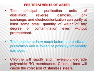 PRE TREATMENTS OF WATER
•   The        principal    purification   units   of
    distillation,      reverse       osmosis,    ion-
    exchange, and electrodeionization can purify at
    least some small quantity of water of any
    degree of contamination even without
    pretreatment.

•   The question is how much before the particular
    purification unit is fouled or possibly irreparably
    damaged.

•   Chlorine will rapidly and irreversibly degrade
    polyamide RO membranes. Chloride ions will
    cause the corrosion of stainless steels.
 