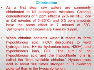 Chlorination
•   As a first step, raw waters are commonly
    chlorinated to kill pathogenic microbes. Chlorine
    concentrations of 1 ppm effect a 97% kill of E. coli
    in 0.6 minutes at 5–25°C, and 0.5 ppm amounts
    have the same effect in 7 minues at 5°C.
    Salmonella and Cholera are killed by 3 ppm.

•   When chlorine contacts water it reacts to form
    hypochlorous acid. HOCl dissociates to yield
    hydrogen ions, H+ (or hydronium ions, H3O+), and
    hypochlorous ions, OCl−. The sum of the
    hypochlorous acid and the hypochlorite ions is
    called the ―free available chlorine.‖ Hypochlorous
    acid is about 100 times stronger in its oxidizing
    potential than is the hypochlorite ion.
 
