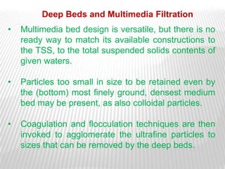 Deep Beds and Multimedia Filtration
•   Multimedia bed design is versatile, but there is no
    ready way to match its available constructions to
    the TSS, to the total suspended solids contents of
    given waters.

•   Particles too small in size to be retained even by
    the (bottom) most finely ground, densest medium
    bed may be present, as also colloidal particles.

•   Coagulation and flocculation techniques are then
    invoked to agglomerate the ultrafine particles to
    sizes that can be removed by the deep beds.
 