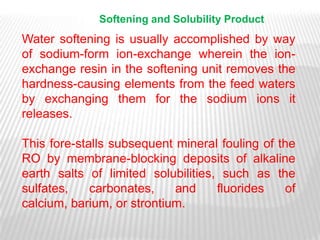 Softening and Solubility Product
Water softening is usually accomplished by way
of sodium-form ion-exchange wherein the ion-
exchange resin in the softening unit removes the
hardness-causing elements from the feed waters
by exchanging them for the sodium ions it
releases.

This fore-stalls subsequent mineral fouling of the
RO by membrane-blocking deposits of alkaline
earth salts of limited solubilities, such as the
sulfates,    carbonates,    and     fluorides   of
calcium, barium, or strontium.
 