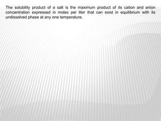 The solubility product of a salt is the maximum product of its cation and anion
concentration expressed in moles per liter that can exist in equilibrium with its
undissolved phase at any one temperature.
 