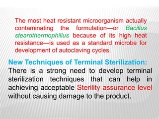 The most heat resistant microorganism actually
  contaminating the formulation—or Bacillus
  stearothermophillus because of its high heat
  resistance—is used as a standard microbe for
  development of autoclaving cycles.
New Techniques of Terminal Sterilization:
There is a strong need to develop terminal
sterilization techniques that can help in
achieving acceptable Sterility assurance level
without causing damage to the product.
 